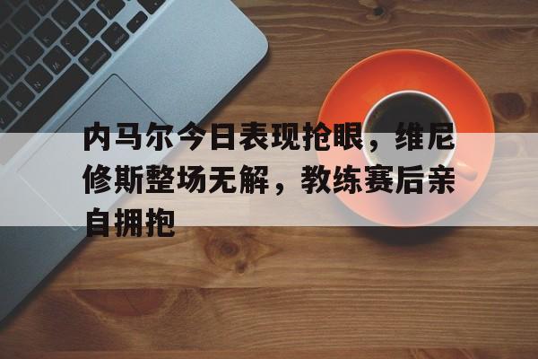 关于内马尔今日表现抢眼，维尼修斯整场无解，教练赛后亲自拥抱的信息